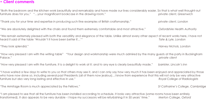 • Client comments

“Both the bedroom and the kitchen work beautifully and remarkably and have made our lives considerably easier. So that is what well thought-out furniture does for you.”   “…your magnificent bookcase in the drawing room.”		                                             private client, Greenwich

“Thank you for your time and expertise in producing such fine examples of British craftsmanship.”		                private client, London

“We are absolutely delighted with the chairs and found them extremely comfortable and most attractive.”	  Oxfordshire Health Authority

“We remain extremely pleased with both the versatility and elegance of the table. Unlike almost every other aspect of recent works here, I have not heard it said of the table ‘Wouldn’t it have been better if…’”		                                                                                 Tate & Lyle, London

“They look splendid.” 		                                                                                                                                                    Harvey Nichols, London

“How very pleased I am with the writing table”   “Your design and workmanship were much admired by the many guests at the party in Buckingham Palace.”		                                                                                                                                                                           private client

“How very pleased I am with the furniture. It is a delight to work at it; and to any eye is clearly beautifully made.”       barrister, Lincoln’s Inn

“I have waited a few days to write to you so that others may see it, and I can only say how very much it has been enjoyed and appreciated by those who have now done so, including several past Presidents (all of them now jealous)…I know from experience that this will not only be very attractive furniture but also very long lasting and effective in use.”		                                                                                            Royal College of Radiologists

“The Armitage Room is much appreciated by the Fellows.”		                                                                                St Catharine’s College, Cambridge

“I am pleased to see that all the furniture has been installed according to schedule. It looks very attractive (some rooms have been entirely transformed). It also appears to be very durable - I hope my successors will be refurbishing it in 50 years’ time.”	  Merton College, Oxford
